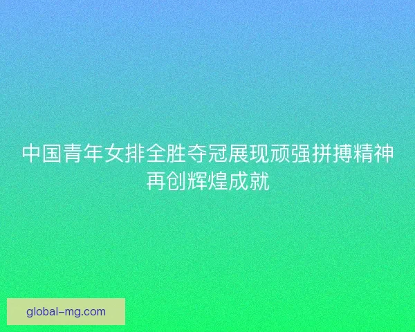 中国青年女排全胜夺冠展现顽强拼搏精神再创辉煌成就