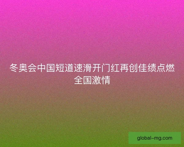 冬奥会中国短道速滑开门红再创佳绩点燃全国激情