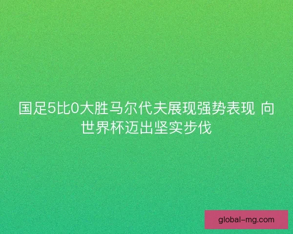 国足5比0大胜马尔代夫展现强势表现 向世界杯迈出坚实步伐