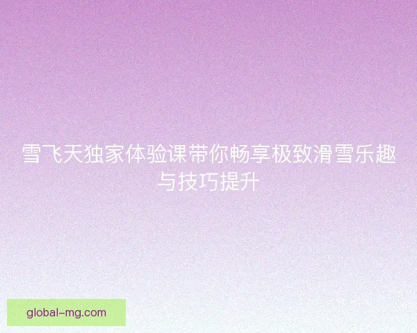 雪飞天独家体验课带你畅享极致滑雪乐趣与技巧提升
