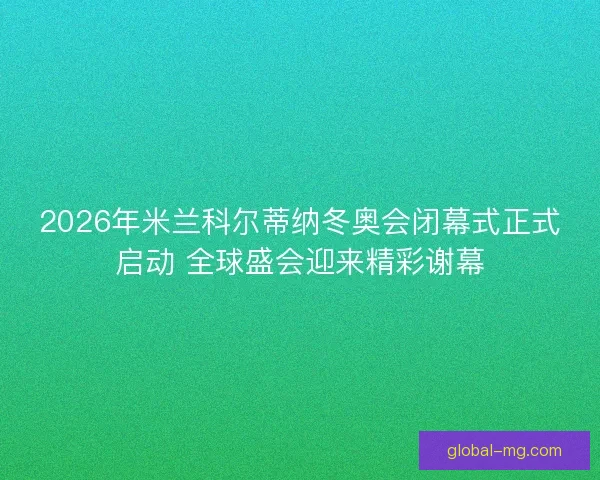 2026年米兰科尔蒂纳冬奥会闭幕式正式启动 全球盛会迎来精彩谢幕