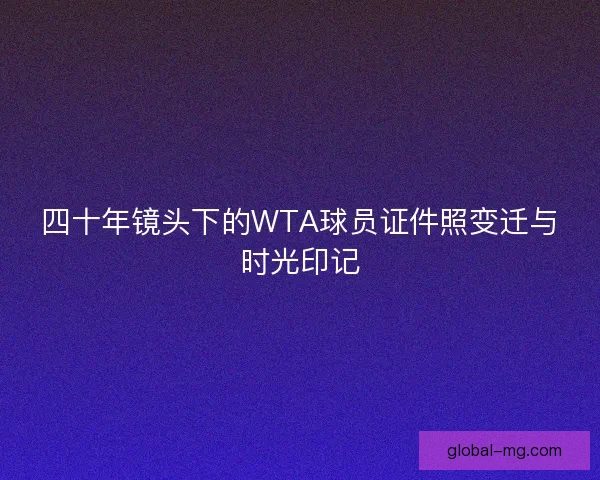 四十年镜头下的WTA球员证件照变迁与时光印记