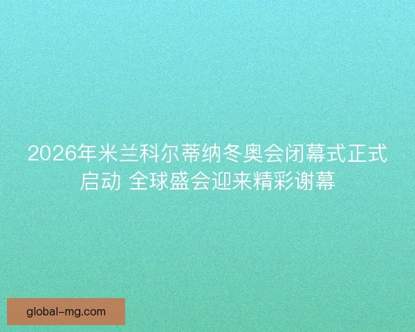 2026年米兰科尔蒂纳冬奥会闭幕式正式启动 全球盛会迎来精彩谢幕