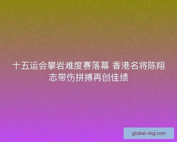 十五运会攀岩难度赛落幕 香港名将陈翔志带伤拼搏再创佳绩